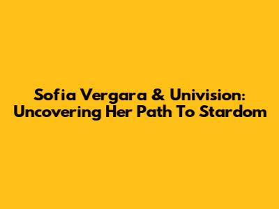 Sofia Vergara & Univision: Uncovering Her Path To Stardom
