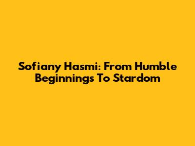 Sofiany Hasmi: From Humble Beginnings To Stardom