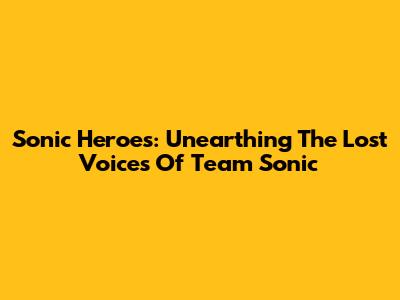 Sonic Heroes: Unearthing The Lost Voices Of Team Sonic