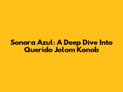 Sonora Azul: A Deep Dive Into Querido Jolom Konob