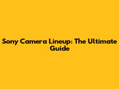 Sony Camera Lineup: The Ultimate Guide