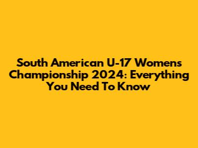 South American U-17 Women's Championship 2024: Everything You Need To Know