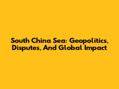 South China Sea: Geopolitics, Disputes, And Global Impact