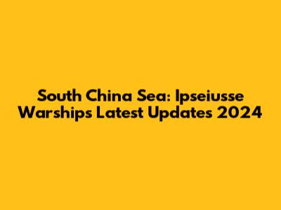 South China Sea: Ipseiusse Warships Latest Updates 2024
