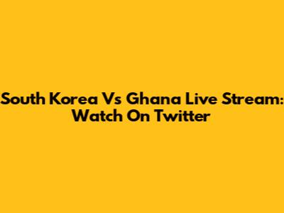 South Korea Vs Ghana Live Stream: Watch On Twitter