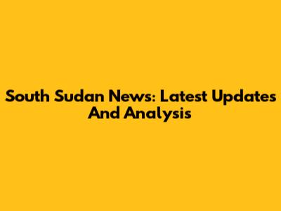 South Sudan News: Latest Updates And Analysis
