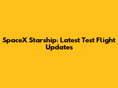 SpaceX Starship: Latest Test Flight Updates