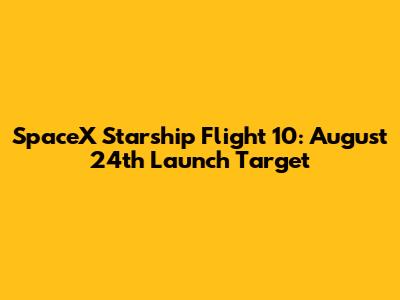 SpaceX Starship Flight 10: August 24th Launch Target
