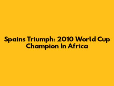 Spain's Triumph: 2010 World Cup Champion In Africa