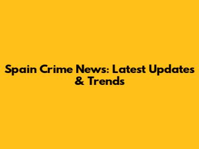 Spain Crime News: Latest Updates & Trends