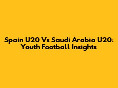 Spain U20 Vs Saudi Arabia U20: Youth Football Insights