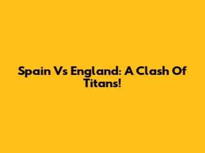 Spain Vs England: A Clash Of Titans!