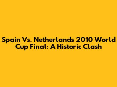 Spain Vs. Netherlands 2010 World Cup Final: A Historic Clash