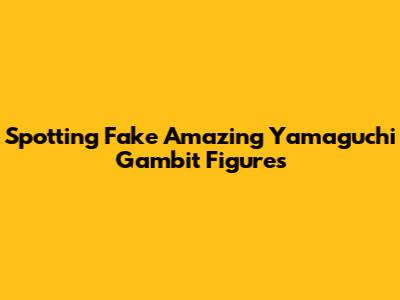 Spotting Fake Amazing Yamaguchi Gambit Figures