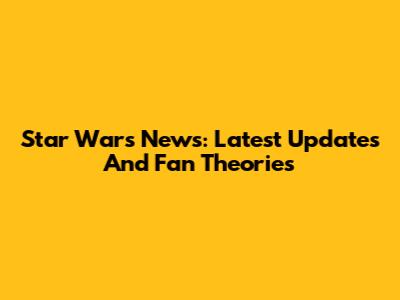 Star Wars News: Latest Updates And Fan Theories