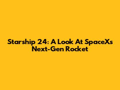 Starship 24: A Look At SpaceX's Next-Gen Rocket