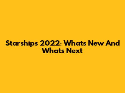 Starships 2022: What's New And What's Next