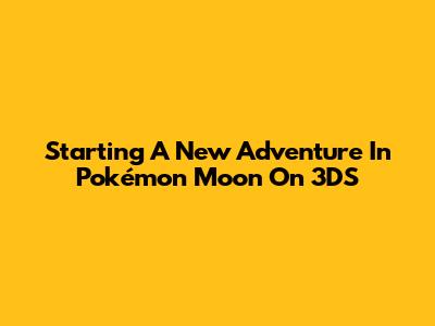Starting A New Adventure In Pokémon Moon On 3DS