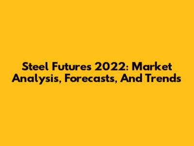 Steel Futures 2022: Market Analysis, Forecasts, And Trends