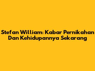 Stefan William: Kabar Pernikahan Dan Kehidupannya Sekarang