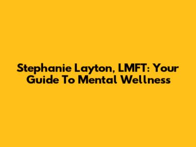 Stephanie Layton, LMFT: Your Guide To Mental Wellness
