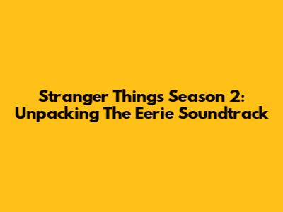 Stranger Things Season 2: Unpacking The Eerie Soundtrack