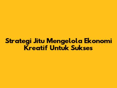Strategi Jitu Mengelola Ekonomi Kreatif Untuk Sukses
