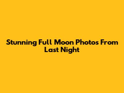 Stunning Full Moon Photos From Last Night