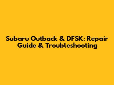 Subaru Outback & DFSK: Repair Guide & Troubleshooting