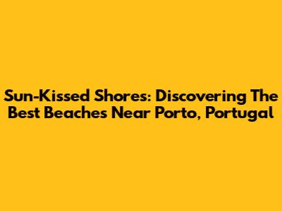 Sun-Kissed Shores: Discovering The Best Beaches Near Porto, Portugal