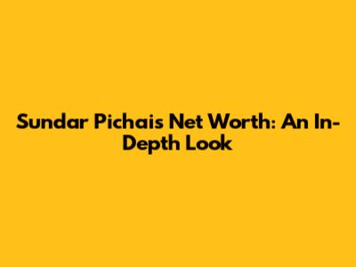 Sundar Pichai's Net Worth: An In-Depth Look