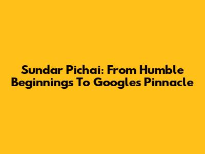 Sundar Pichai: From Humble Beginnings To Google's Pinnacle