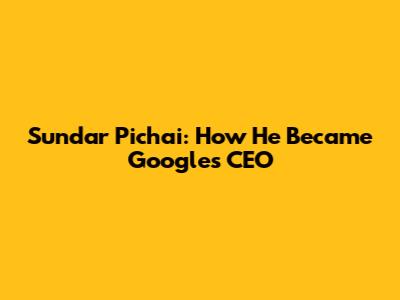 Sundar Pichai: How He Became Google's CEO