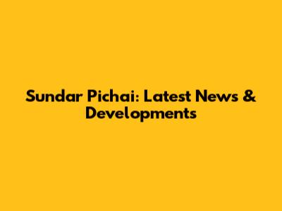 Sundar Pichai: Latest News & Developments