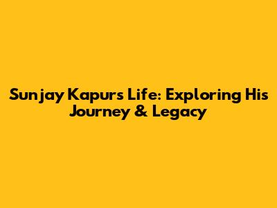 Sunjay Kapur's Life: Exploring His Journey & Legacy