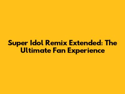 Super Idol Remix Extended: The Ultimate Fan Experience
