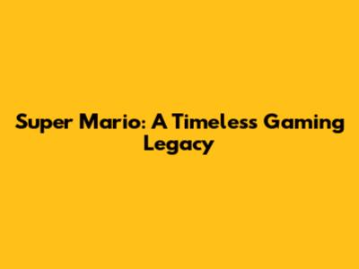 Super Mario: A Timeless Gaming Legacy