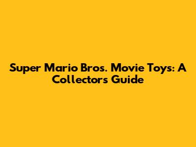 Super Mario Bros. Movie Toys: A Collector's Guide