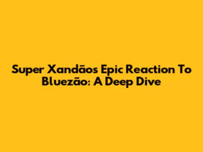 Super Xandão's Epic Reaction To Bluezão: A Deep Dive