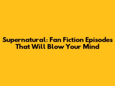 Supernatural: Fan Fiction Episodes That Will Blow Your Mind