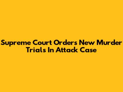 Supreme Court Orders New Murder Trials In Attack Case