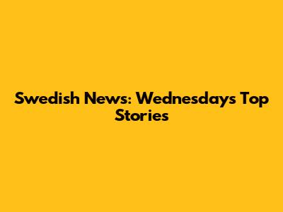 Swedish News: Wednesday's Top Stories