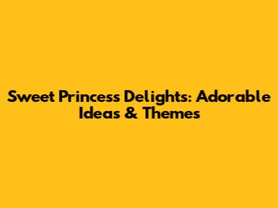 Sweet Princess Delights: Adorable Ideas & Themes