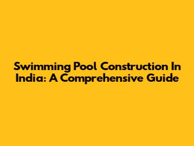 Swimming Pool Construction In India: A Comprehensive Guide
