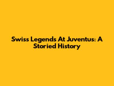 Swiss Legends At Juventus: A Storied History
