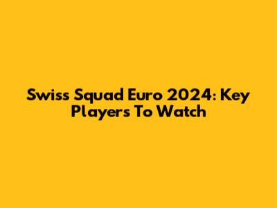 Swiss Squad Euro 2024: Key Players To Watch