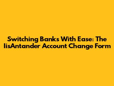 Switching Banks With Ease: The IisAntander Account Change Form