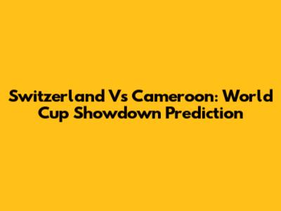 Switzerland Vs Cameroon: World Cup Showdown Prediction