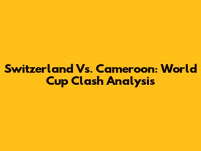 Switzerland Vs. Cameroon: World Cup Clash Analysis