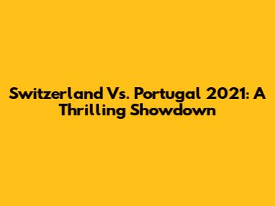 Switzerland Vs. Portugal 2021: A Thrilling Showdown